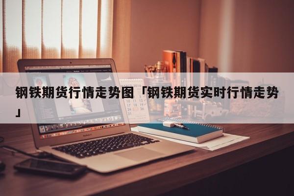 钢铁期货行情走势图「钢铁期货实时行情走势」 时事